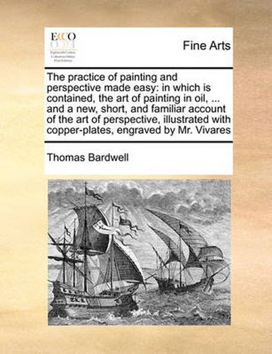 Cover image for The Practice of Painting and Perspective Made Easy: In Which Is Contained, the Art of Painting in Oil, ... and a New, Short, and Familiar Account of the Art of Perspective, Illustrated with Copper-Plates, Engraved by Mr. Vivares