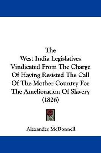 Cover image for The West India Legislatives Vindicated From The Charge Of Having Resisted The Call Of The Mother Country For The Amelioration Of Slavery (1826)