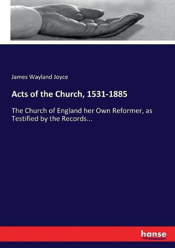 Cover image for Acts of the Church, 1531-1885: The Church of England her Own Reformer, as Testified by the Records...