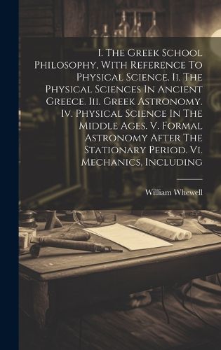 I. The Greek School Philosophy, With Reference To Physical Science. Ii. The Physical Sciences In Ancient Greece. Iii. Greek Astronomy. Iv. Physical Science In The Middle Ages. V. Formal Astronomy After The Stationary Period. Vi. Mechanics, Including