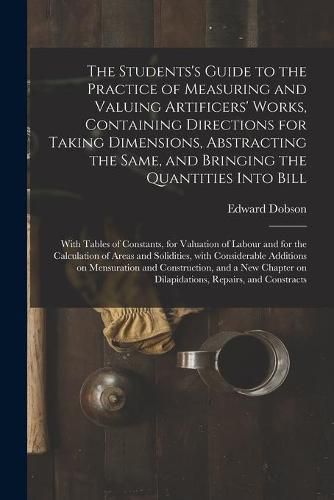 The Students's Guide to the Practice of Measuring and Valuing Artificers' Works, Containing Directions for Taking Dimensions, Abstracting the Same, and Bringing the Quantities Into Bill