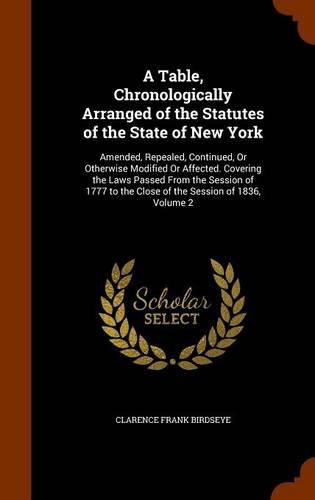 Cover image for A Table, Chronologically Arranged of the Statutes of the State of New York: Amended, Repealed, Continued, or Otherwise Modified or Affected. Covering the Laws Passed from the Session of 1777 to the Close of the Session of 1836, Volume 2