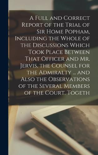 Cover image for A Full and Correct Report of the Trial of Sir Home Popham, Including the Whole of the Discussions Which Took Place Between That Officer and Mr. Jervis, the Counsel for the Admiralty ... and Also the Observations of the Several Members of the Court. Togeth