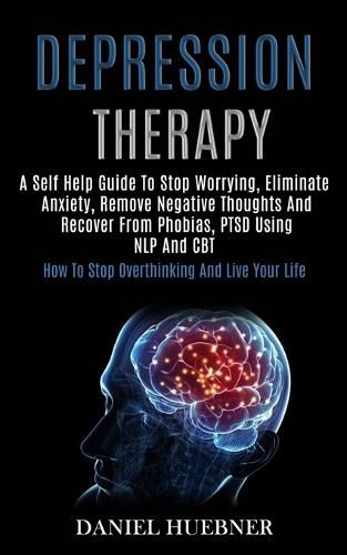 Cover image for Depression Therapy: A Self Help Guide to Stop Worrying, Eliminate Anxiety, Remove Negative Thoughts and Recover From Phobias, Ptsd Using Nlp and Cbt (How to Stop Overthinking and Live Your Life)