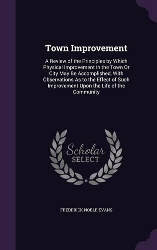 Cover image for Town Improvement: A Review of the Principles by Which Physical Improvement in the Town or City May Be Accomplished, with Observations as to the Effect of Such Improvement Upon the Life of the Community