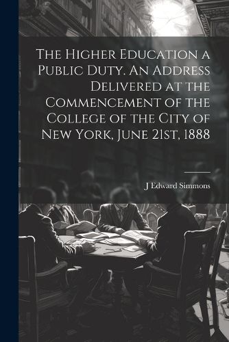 Cover image for The Higher Education a Public Duty. An Address Delivered at the Commencement of the College of the City of New York, June 21st, 1888