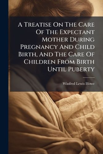 Cover image for A Treatise on the Care of the Expectant Mother During Pregnancy and Child Birth, and the Care of Children from Birth Until Puberty