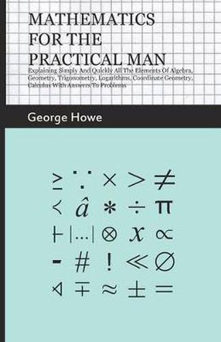 Mathematics For The Practical Man - Explaining Simply And Quickly All The Elements Of Algebra, Geometry, Trigonometry, Logarithms, Coordinate Geometry, Calculus With Answers To Problems