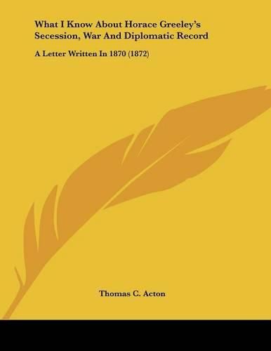 What I Know about Horace Greeley's Secession, War and Diplomatic Record: A Letter Written in 1870 (1872)