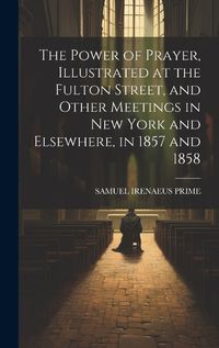 Cover image for The Power of Prayer, Illustrated at the Fulton Street, and Other Meetings in New York and Elsewhere, in 1857 and 1858