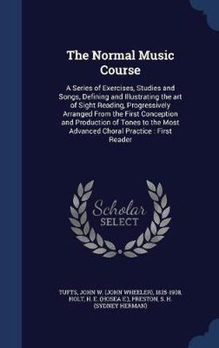 Cover image for The Normal Music Course: A Series of Exercises, Studies and Songs, Defining and Illustrating the Art of Sight Reading, Progressively Arranged from the First Conception and Production of Tones to the Most Advanced Choral Practice: First Reader