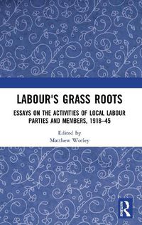 Cover image for Labour's Grass Roots: Essays on the Activities of Local Labour Parties and Members, 1918 45