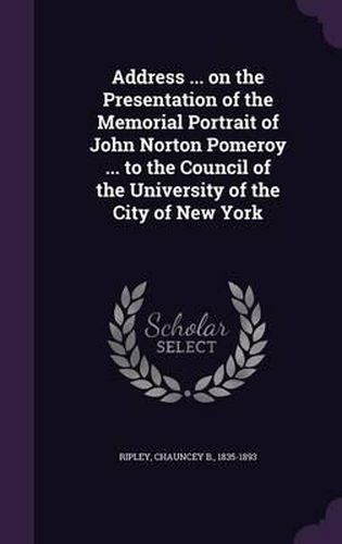 Cover image for Address ... on the Presentation of the Memorial Portrait of John Norton Pomeroy ... to the Council of the University of the City of New York