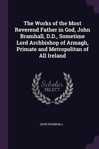 Cover image for The Works of the Most Reverend Father in God, John Bramhall, D.D., Sometime Lord Archbishop of Armagh, Primate and Metropolitan of All Ireland