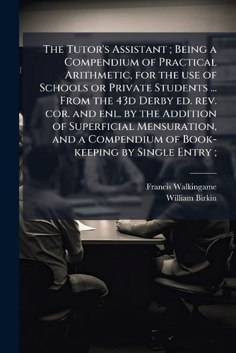 Cover image for The Tutor's Assistant; Being a Compendium of Practical Arithmetic, for the Use of Schools or Private Students ... from the 43d Derby Ed. REV. Cor. and Enl. by the Addition of Superficial Mensuration, and a Compendium of Book-Keeping by Single Entry;