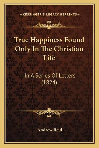 True Happiness Found Only in the Christian Life: In a Series of Letters (1824)