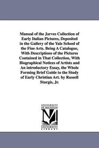 Manual of the Jarves Collection of Early Italian Pictures, Deposited in the Gallery of the Yale School of the Fine Arts. Being A Catalogue, With Descriptions of the Pictures Contained in That Collection, With Biographical Notices of Artists and An introduc