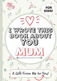 Cover image for I Wrote This Book About You Mum: A Child's Fill in The Blank Gift Book For Their Special Mum Perfect for Kid's 7 x 10 inch