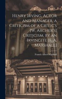 Cover image for Henry Irving, Actor and Manager, a Criticism of a Critic's [W. Archer's] Criticism, by an Irvingite [F. A. Marshall]