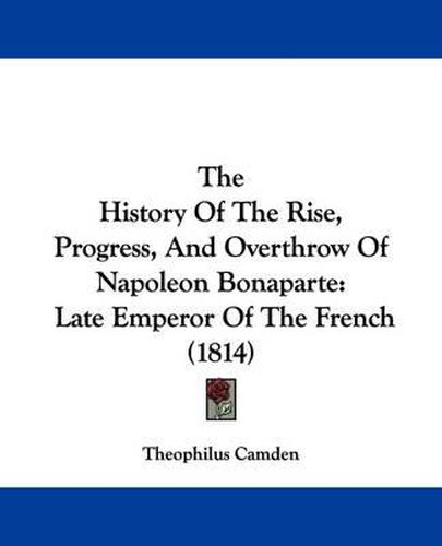 Cover image for The History Of The Rise, Progress, And Overthrow Of Napoleon Bonaparte: Late Emperor Of The French (1814)