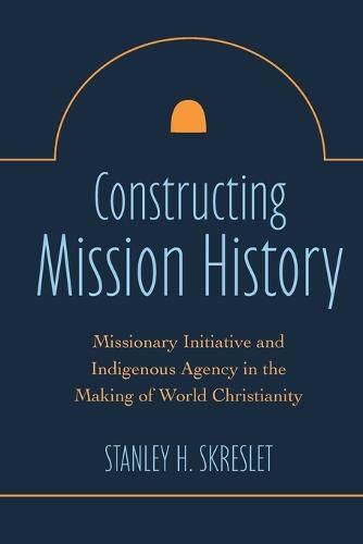 Cover image for Constructing Mission History: Missionary Initiative and Indigenous Agency in the Making of World Christianity