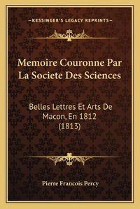 Cover image for Memoire Couronne Par La Societe Des Sciences: Belles Lettres Et Arts de Macon, En 1812 (1813)