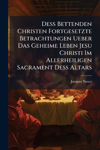 Cover image for de Bettenden Christen Fortgesetzte Betrachtungen Ueber Das Geheime Leben Jesu Christi Im Allerheiligen Sacrament de Altars: Auf Alle Donnerst G de Gantzen Jahrs...