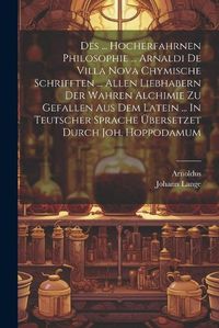 Cover image for Des ... Hocherfahrnen Philosophie ... Arnaldi De Villa Nova Chymische Schrifften ... Allen Liebhabern Der Wahren Alchimie Zu Gefallen Aus Dem Latein ... In Teutscher Sprache UEbersetzet Durch Joh. Hoppodamum