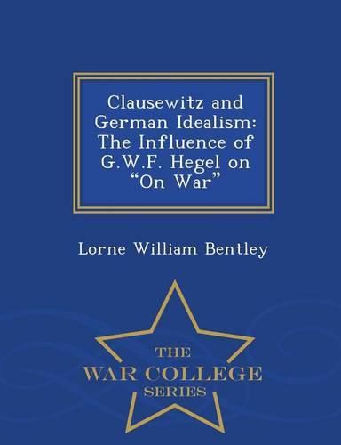 Clausewitz and German Idealism: The Influence of G.W.F. Hegel on on War - War College Series