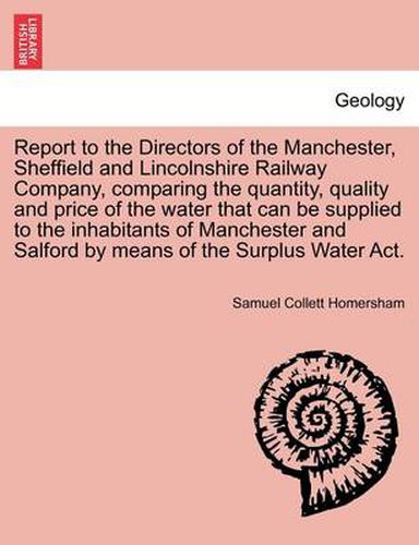 Cover image for Report to the Directors of the Manchester, Sheffield and Lincolnshire Railway Company, Comparing the Quantity, Quality and Price of the Water That Can Be Supplied to the Inhabitants of Manchester and Salford by Means of the Surplus Water ACT.