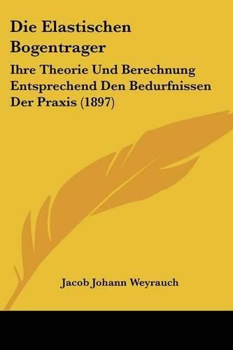 Cover image for Die Elastischen Bogentrager: Ihre Theorie Und Berechnung Entsprechend Den Bedurfnissen Der Praxis (1897)