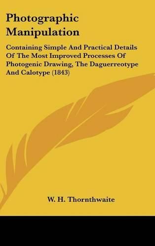 Cover image for Photographic Manipulation: Containing Simple and Practical Details of the Most Improved Processes of Photogenic Drawing, the Daguerreotype and Calotype (1843)