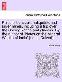 Cover image for Kulu: Its Beauties, Antiquities and Silver Mines, Including a Trip Over the Snowy Range and Glaciers. by the Author of Notes on the Mineral Wealth of India [I.E. J. Calvert].