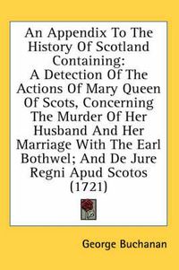 Cover image for An Appendix to the History of Scotland Containing: A Detection of the Actions of Mary Queen of Scots, Concerning the Murder of Her Husband and Her Marriage with the Earl Bothwel; And de Jure Regni Apud Scotos (1721)