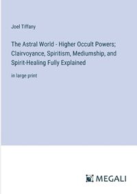 Cover image for The Astral World - Higher Occult Powers; Clairvoyance, Spiritism, Mediumship, and Spirit-Healing Fully Explained