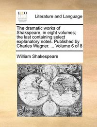 Cover image for The Dramatic Works of Shakspeare, in Eight Volumes; The Last Containing Select Explanatory Notes. Published by Charles Wagner. ... Volume 6 of 8