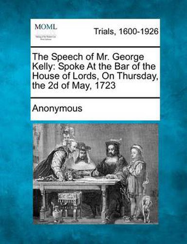 The Speech of Mr. George Kelly: Spoke at the Bar of the House of Lords, on Thursday, the 2D of May, 1723