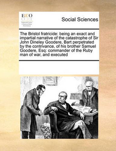 Cover image for The Bristol Fratricide: Being an Exact and Impartial Narrative of the Catastrophe of Sir John Dineley Goodere, Bart Perpetrated by the Contrivance, of His Brother Samuel Goodere, Esq: Commander of the Ruby Man of War, and Executed