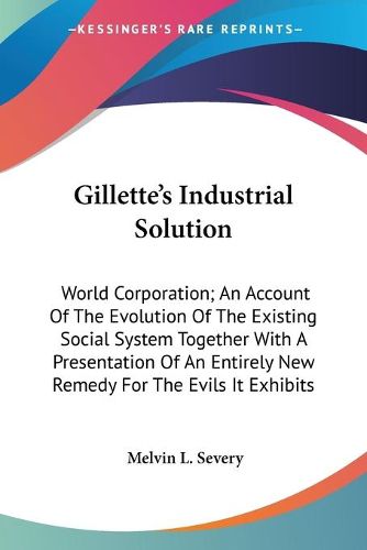 Cover image for Gillette's Industrial Solution: World Corporation; An Account of the Evolution of the Existing Social System Together with a Presentation of an Entirely New Remedy for the Evils It Exhibits