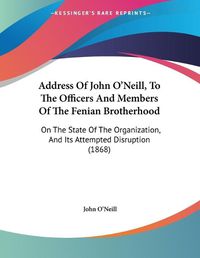 Cover image for Address of John O'Neill, to the Officers and Members of the Fenian Brotherhood: On the State of the Organization, and Its Attempted Disruption (1868)