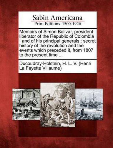 Memoirs of Simon Bolivar, President Liberator of the Republic of Colombia: And of His Principal Generals: Secret History of the Revolution and the Events Which Preceded It, from 1807 to the Present Time ...