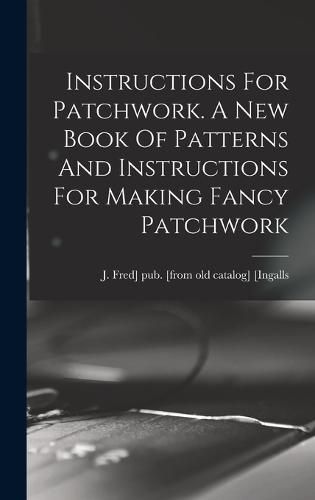 Instructions For Patchwork. A New Book Of Patterns And Instructions For Making Fancy Patchwork