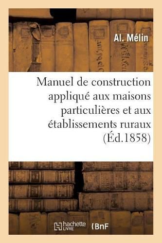 Cover image for Manuel de Construction Applique Aux Maisons Particulieres Et Aux Etablissements Ruraux: Contenant Des Notions d'Architecture, La Description Des Travaux A Executer Dans Une Habitation