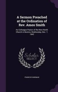 Cover image for A Sermon Preached at the Ordination of REV. Amos Smith: As Colleague Pastor of the New North Church in Boston, Wednesday, Dec. 7, 1842