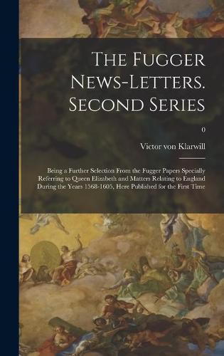 The Fugger News-letters. Second Series: Being a Further Selection From the Fugger Papers Specially Referring to Queen Elizabeth and Matters Relating to England During the Years 1568-1605, Here Published for the First Time; 0