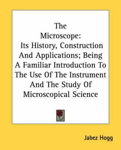 Cover image for The Microscope: Its History, Construction and Applications; Being a Familiar Introduction to the Use of the Instrument and the Study of Microscopical Science