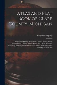 Cover image for Atlas and Plat Book of Clare County. Michigan: Containing Outline Map of the County, Plats of All the Townships With Owners' Names, Cities and Towns, Michigan State Map Showing Automobile Roads, Map of the United States and Map of the World