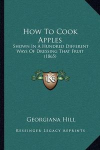 Cover image for How to Cook Apples: Shown in a Hundred Different Ways of Dressing That Fruit (1865)