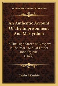 Cover image for An Authentic Account of the Imprisonment and Martyrdom: In the High Street at Glasgow, in the Year 1615, of Father John Ogilvie (1877)