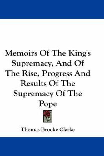 Memoirs of the King's Supremacy, and of the Rise, Progress and Results of the Supremacy of the Pope